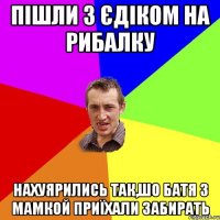 пішли з єдіком на рибалку нахуярились так,шо батя з мамкой приїхали забирать