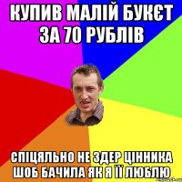 купив малій букєт за 70 рублів спіцяльно не здер цінника шоб бачила як я її люблю