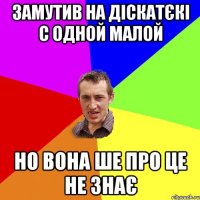 замутив на діскатєкі с одной малой но вона ше про це не знає