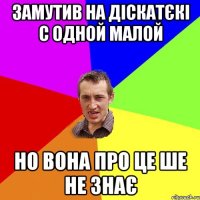 замутив на діскатєкі с одной малой но вона про це ше не знає