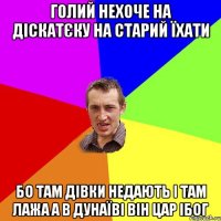 голий нехоче на діскатєку на старий їхати бо там дівки недають і там лажа а в дунаїві він цар ібог