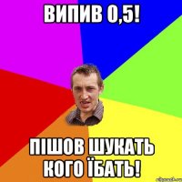 випив 0,5! пішов шукать кого їбать!