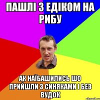 пашлі з едіком на рибу ак наїбашились шо прийшли з синяками і без вудок