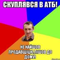 скуплявся в атб! не найшов продавщіцю,пішов до дому!