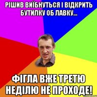 рішив виїбнуться і відкрить бутилку об лавку... фігла вже третю неділю не проходе!