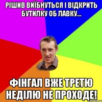 рішив виїбнуться і відкрить бутилку об лавку... фінгал вже третю неділю не проходе!