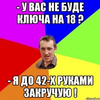 - у вас не буде ключа на 18 ? - я до 42-х руками закручую !