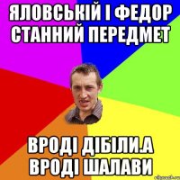 яловській і федор станний передмет вроді дібіли.а вроді шалави