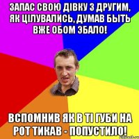 запас свою дiвку з другим, як цiлувались, думав быть вже обом эбало! вспомнив як в тi губи на рот тикав - попустило!