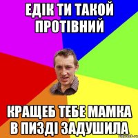 едік ти такой протівний кращеб тебе мамка в пизді задушила