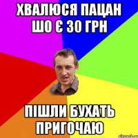 хвалюся пацан шо є 30 грн пішли бухать пригочаю