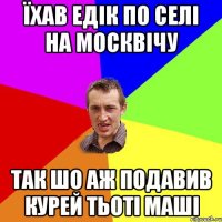 їхав едік по селі на москвічу так шо аж подавив курей тьоті маші