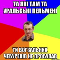 та які там та уральські пельмені ти вогзальних чебуреків не пробував