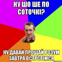 ну шо ше по соточкі? ну давай прощай розум завтра встрєтімся