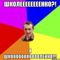 школеееееееенко?! я шкоооооооооооленко!!!