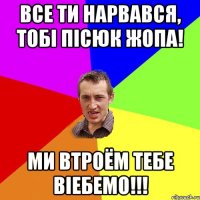 все ти нарвався, тобі пісюк жопа! ми втроём тебе віебемо!!!