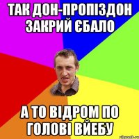 так дон-пропіздон закрий єбало а то відром по голові вйебу