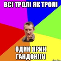 всі тролі як тролі один ярик гандон!!!1