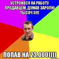 устроився на работу продавцем, думав заролю тысяч 5!!! попав на 23.000))))