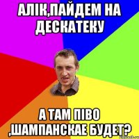 алік,пайдем на дескатеку а там піво ,шампанскае будет?