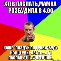 хтів паспать,мамка розбудила в 4.00 каже "пиздуй по гриби"буду концервировать...от і паспав,от і афигенчик..