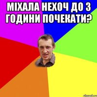 міхала нехоч до 3 години почекати? 