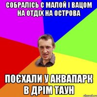 собралісь с малой і вацом на отдіх на острова поєхали у аквапарк в дрім таун