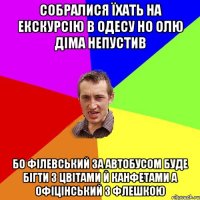 собралися їхать на екскурсію в одесу но олю діма непустив бо філевський за автобусом буде бігти з цвітами й канфетами а офіцінський з флешкою