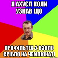 я ахуєл коли узнав що профільтех-2 взяло срібло на чемпіонаті