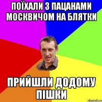 поїхали з пацанами москвичом на блятки прийшли додому пішки