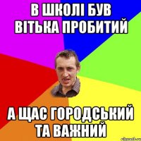 в школі був вітька пробитий а щас городський та важний