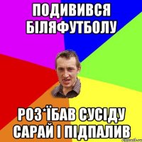 подивився біляфутболу роз*їбав сусіду сарай і підпалив