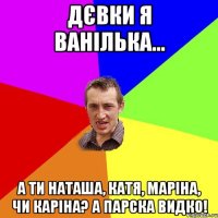 дєвки я ванілька... а ти наташа, катя, маріна, чи каріна? а парска видко!