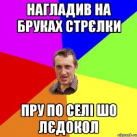 нагладив на бруках стрєлки пру по селі шо лєдокол