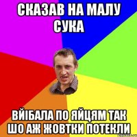 сказав на малу сука вйібала по яйцям так шо аж жовтки потекли