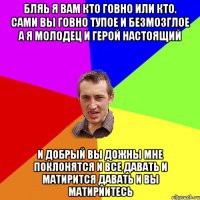 бляь я вам кто говно или кто. сами вы говно тупое и безмозглое а я молодец и герой настоящий и добрый вы дожны мне поклонятся и все давать и матирится давать и вы матириитесь