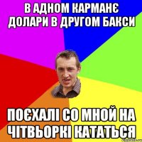 в адном карманє долари в другом бакси поєхалі со мной на чітвьоркі кататься