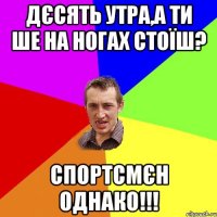 дєсять утра,а ти ше на ногах стоїш? спортсмєн однако!!!