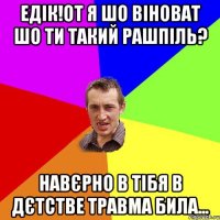 едік!от я шо віноват шо ти такий рашпіль? навєрно в тібя в дєтстве травма била...