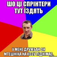 шо ці спрінтери тут їздять у мене дружбан он мтешніка на козу піднімає.