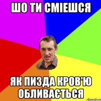 шо ти сміешся як пизда кров'ю обливається