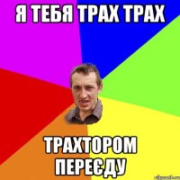 я тебя трах трах трахтором переєду