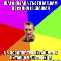 ша! сказала тьотя хая.вам посилка із шанхая а в посилке три китайця.три китайця чешуть яйця