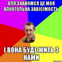 оля,знайомся це моя алкогольна завiсiмость i вона буде жить з нами