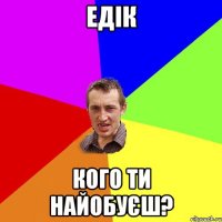 едік кого ти найобуєш?