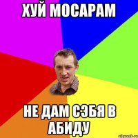 хуй мосарам не дам сэбя в абиду