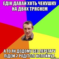 едік давай хоть чекушку на двох тряснем а то як додому без перегару підем ? родітєлі нєпоймут.