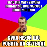 за 10 мін матч україна польша зїв всю закусь і випив усе пиво сука нехуй шо робить на футболі