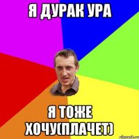 я дурак ура я тоже хочу(плачет)