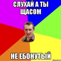 слухай а ты щасом не ебонутый